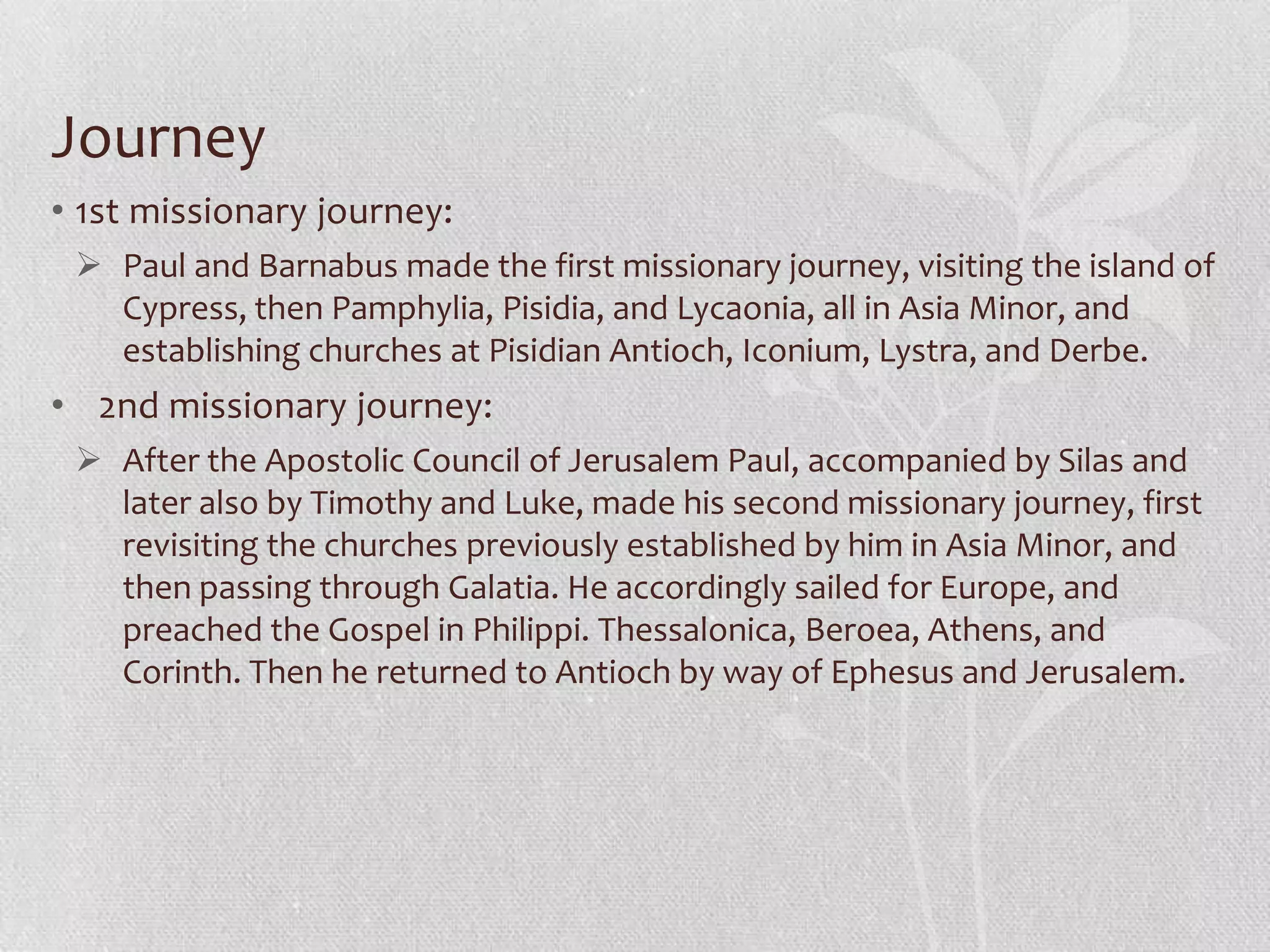 Journey
• 1st missionary journey:
  Paul and Barnabus made the first missionary journey, visiting the island of
   Cypress, then Pamphylia, Pisidia, and Lycaonia, all in Asia Minor, and
   establishing churches at Pisidian Antioch, Iconium, Lystra, and Derbe.
• 2nd missionary journey:
  After the Apostolic Council of Jerusalem Paul, accompanied by Silas and
   later also by Timothy and Luke, made his second missionary journey, first
   revisiting the churches previously established by him in Asia Minor, and
   then passing through Galatia. He accordingly sailed for Europe, and
   preached the Gospel in Philippi. Thessalonica, Beroea, Athens, and
   Corinth. Then he returned to Antioch by way of Ephesus and Jerusalem.
 