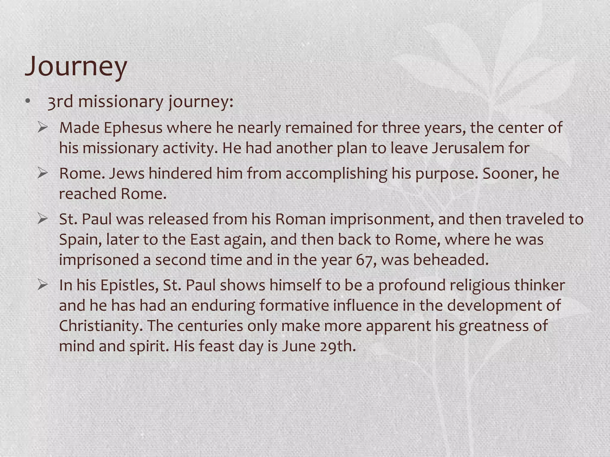 Journey
• 3rd missionary journey:
  Made Ephesus where he nearly remained for three years, the center of
   his missionary activity. He had another plan to leave Jerusalem for
  Rome. Jews hindered him from accomplishing his purpose. Sooner, he
   reached Rome.
  St. Paul was released from his Roman imprisonment, and then traveled to
   Spain, later to the East again, and then back to Rome, where he was
   imprisoned a second time and in the year 67, was beheaded.
  In his Epistles, St. Paul shows himself to be a profound religious thinker
   and he has had an enduring formative influence in the development of
   Christianity. The centuries only make more apparent his greatness of
   mind and spirit. His feast day is June 29th.
 