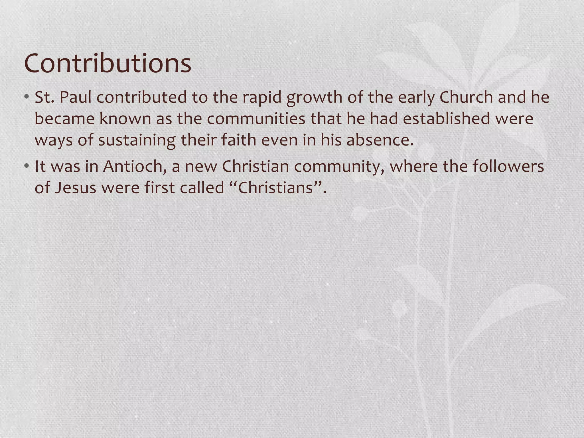 Contributions
• St. Paul contributed to the rapid growth of the early Church and he
  became known as the communities that he had established were
  ways of sustaining their faith even in his absence.
• It was in Antioch, a new Christian community, where the followers
  of Jesus were first called “Christians”.
 