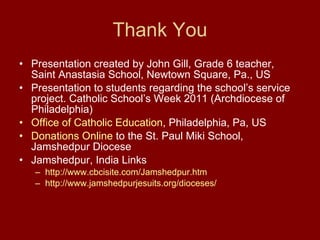 Thank You Presentation created by John Gill, Grade 6 teacher, Saint Anastasia School, Newtown Square, Pa., US Presentation to students regarding the school’s service project. Catholic School’s Week 2011 (Archdiocese of Philadelphia)  Office of Catholic Education , Philadelphia, Pa, US Donations Online  to the St. Paul Miki School, Jamshedpur Diocese Jamshedpur, India Links http://www.cbcisite.com/Jamshedpur.htm http://www.jamshedpurjesuits.org/dioceses/ 