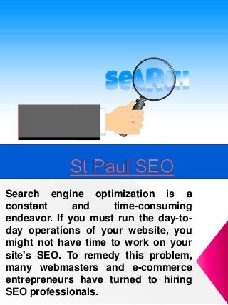 Search engine optimization is a
constant and time-consuming
endeavor. If you must run the day-to-
day operations of your website, you
might not have time to work on your
site's SEO. To remedy this problem,
many webmasters and e-commerce
entrepreneurs have turned to hiring
SEO professionals.
 