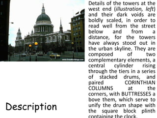 • Details of the towers at the
                west end (illustration, left)
                and their dark voids are
                boldly scaled, in order to
                read well from the street
                below      and      from     a
                distance, for the towers
                have always stood out in
                the urban skyline. They are
                composed          of      two
                complementary elements, a
                central     cylinder    rising
                through the tiers in a series
                of stacked drums, and
                paired           CORINTHIAN
                COLUMNS           at       the
                corners, with BUTTRESSES a
                bove them, which serve to
Description     unify the drum shape with
                the square block plinth
 