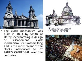 • The clock mechanism was
  built in 1893 by Smith of
  Derby incorporating a design
  of     escapement.      clock
  mechanism is 5.8 meters long
  and is the most recent of the
  clocks introduced to ST
  PAUL'S CATHEDRAL over the
  centuries.
 