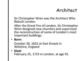 Architect
  Sir Christopher Wren was the Architect Who
  Rebuilt London.
  After the Great Fire of London, Sir Christopher
  Wren designed new churches and supervised
  the reconstruction of some of London's most
  important buildings.
• Born:
  October 20, 1632 at East Knoyle in
  Wiltshire, England
• Died:
  February 25, 1723 in London, at age 91.
 