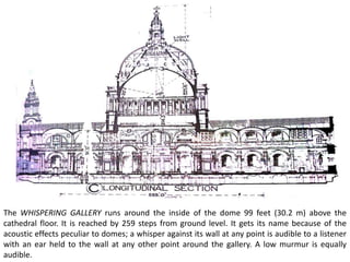 The WHISPERING GALLERY runs around the inside of the dome 99 feet (30.2 m) above the
cathedral floor. It is reached by 259 steps from ground level. It gets its name because of the
acoustic effects peculiar to domes; a whisper against its wall at any point is audible to a listener
with an ear held to the wall at any other point around the gallery. A low murmur is equally
audible.
 