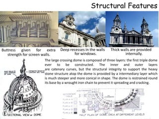 Structural Features




Buttress given for extra         Deep recesses in the walls       Thick walls are provided
   strength for screen walls.           for windows.                      internally.
                       The large crossing dome is composed of three layers: the first triple dome
                       ever to be constructed. The inner and outer layers
                       are catenary curves, but the structural integrity to support the heavy
                       stone structure atop the dome is provided by a intermediary layer which
                       is much steeper and more conical in shape. The dome is restrained round
                       its base by a wrought iron chain to prevent it spreading and cracking.
 