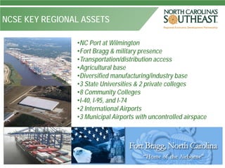 NCSE KEY REGIONAL ASSETS

                •NC Port at Wilmington
                •Fort Bragg & military presence
                •Transportation/distribution access
                •Agricultural base
                •Diversified manufacturing/industry base
                •3 State Universities & 2 private colleges
                •8 Community Colleges
                •I-40, I-95, and I-74
                •2 International Airports
                •3 Municipal Airports with uncontrolled airspace
 