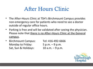 After Hours Clinic The After-Hours Clinic at TSH’s Birchmount Campus provides non-emergency care for patients who need to see a doctor outside of regular office hours.  Parking is free and will be validated after seeing the physician. Please note that  there is no After-Hours Clinic at the General campus .  Birchmount Campus: Tel: 416-492-6666 Monday to Friday: 5 p.m. – 9 p.m. Sat, Sun & Holidays: 10 a.m. – 9 p.m. 