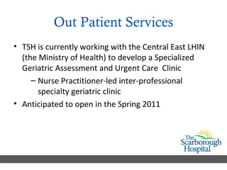Out Patient Services TSH is currently working with the Central East LHIN (the Ministry of Health) to develop a Specialized Geriatric Assessment and Urgent Care  Clinic Nurse Practitioner-led inter-professional specialty geriatric clinic Anticipated to open in the Spring 2011 