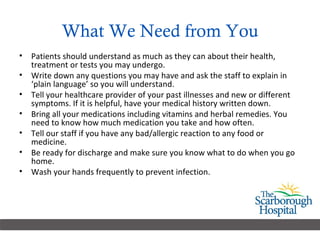 What We Need from You Patients should understand as much as they can about their health, treatment or tests you may undergo. Write down any questions you may have and ask the staff to explain in ‘plain language’ so you will understand. Tell your healthcare provider of your past illnesses and new or different symptoms. If it is helpful, have your medical history written down. Bring all your medications including vitamins and herbal remedies. You need to know how much medication you take and how often.  Tell our staff if you have any bad/allergic reaction to any food or medicine. Be ready for discharge and make sure you know what to do when you go home.  Wash your hands frequently to prevent infection. 