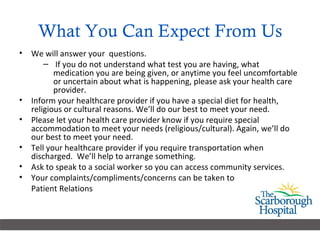 What You Can Expect From Us We will answer your  questions. If you do not understand what test you are having, what medication you are being given, or anytime you feel uncomfortable or uncertain about what is happening, please ask your health care provider. Inform your healthcare provider if you have a special diet for health, religious or cultural reasons. We’ll do our best to meet your need. Please let your health care provider know if you require special accommodation to meet your needs (religious/cultural). Again, we’ll do our best to meet your need. Tell your healthcare provider if you require transportation when discharged.  We’ll help to arrange something. Ask to speak to a social worker so you can access community services. Your complaints/compliments/concerns can be taken to  Patient Relations 