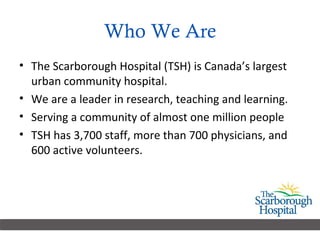 Who We Are The Scarborough Hospital (TSH) is Canada’s largest urban community hospital.  We are a leader in research, teaching and learning.  Serving a community of almost one million people  TSH has 3,700 staff, more than 700 physicians, and 600 active volunteers. 