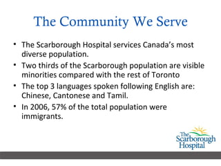 The Community We Serve The Scarborough Hospital services Canada’s most diverse population.  Two thirds of the Scarborough population are visible minorities compared with the rest of Toronto The top 3 languages spoken following English are: Chinese, Cantonese and Tamil.  In 2006, 57% of the total population were immigrants. 