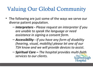 Valuing Our Global Community The following are just some of the ways we serve our diverse patient population.  Interpreters -  Please request an interpreter if you are unable to speak the language or need assistance in signing a consent form. Accessibility -  If you have any form of disability (hearing, visual, mobility) please let one of our TSH know and we will provide devices to assist. Spiritual Care –  The hospital provides multi-faith services to our clients.  
