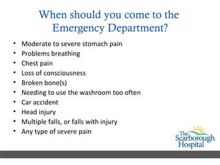 When should you come to the  Emergency Department? Moderate to severe stomach pain Problems breathing  Chest pain  Loss of consciousness  Broken bone(s)  Needing to use the washroom too often Car accident  Head injury  Multiple falls, or falls with injury Any type of severe pain  