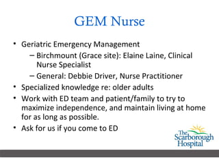 GEM Nurse Geriatric Emergency Management Birchmount (Grace site): Elaine Laine, Clinical Nurse Specialist General: Debbie Driver, Nurse Practitioner Specialized knowledge re: older adults Work with ED team and patient/family to try to maximize independence, and maintain living at home for as long as possible. Ask for us if you come to ED 