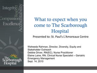 What to expect when you come to The Scarborough Hospital  Presented to: St. Paul’s L'Amoreaux Centre  Waheeda Rahman, Director, Diversity, Equity and Stakeholder Outreach Debbie Driver, RN(EC), Nurse Practitioner Elaine Laine, RN, Clinical Nurse Specialist – Geriatric Emergency Management Sept. 14, 2010 