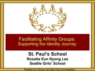 St. Paul’s School
Rosetta Eun Ryong Lee
Seattle Girls’ School
Facilitating Affinity Groups:
Supporting the Identity Journey
Rosetta Eun Ryong Lee (http://tiny.cc/rosettalee)
 