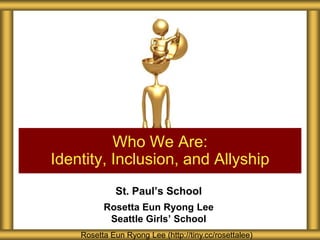 Who We Are:
Identity, Inclusion, and Allyship
St. Paul’s School
Rosetta Eun Ryong Lee
Seattle Girls’ School
Rosetta Eun Ryong Lee (http://tiny.cc/rosettalee)

 