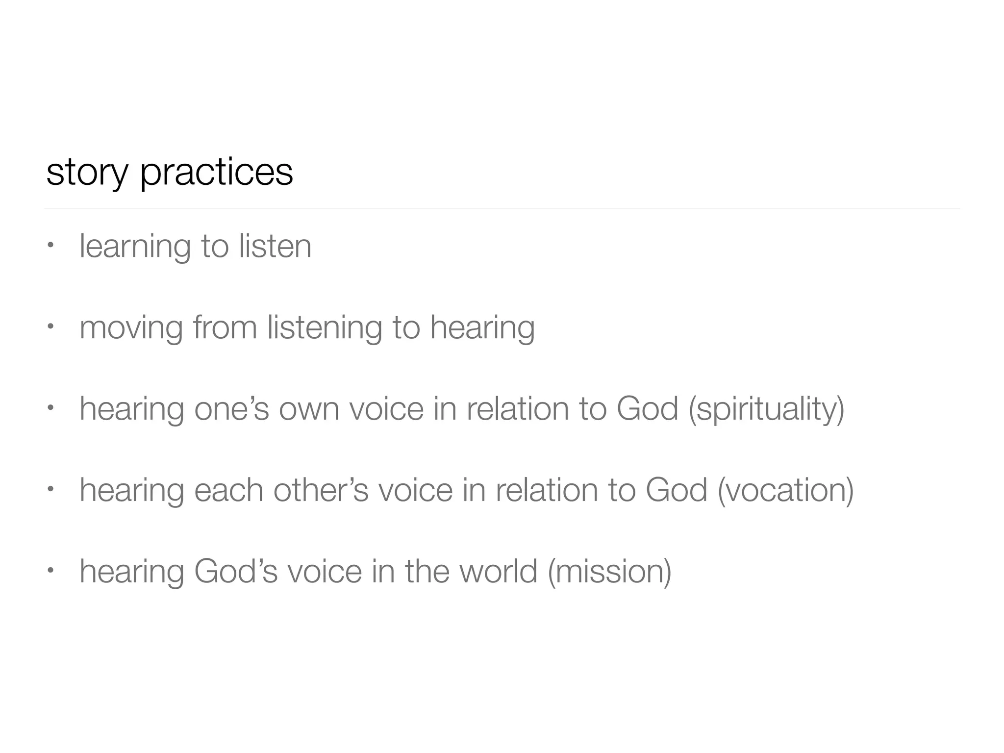 story practices
• learning to listen


• moving from listening to hearing


• hearing one’s own voice in relation to God (spirituality)


• hearing each other’s voice in relation to God (vocation)


• hearing God’s voice in the world (mission)
 