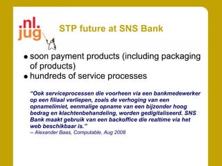 STP future at SNS Bank

soon payment products (including packaging
of products)
hundreds of service processes
“Ook serviceprocessen die voorheen via een bankmedewerker
op een filiaal verliepen, zoals de verhoging van een
opnamelimiet, eenmalige opname van een bijzonder hoog
bedrag en klachtenbehandeling, worden gedigitaliseerd. SNS
Bank maakt gebruik van een backoffice die realtime via het
web beschikbaar is.”
-- Alexander Baas, Computable, Aug 2008
 