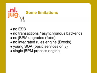 Some limitations



no ESB
no transactions / asynchronous backends
no jBPM upgrades (fixes)
no integrated rules engine (Drools)
young SOA (basic services only)
single jBPM process engine
 
