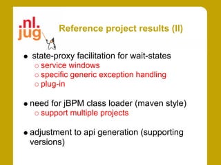Reference project results (II)

state-proxy facilitation for wait-states
  service windows
  specific generic exception handling
  plug-in

need for jBPM class loader (maven style)
  support multiple projects

adjustment to api generation (supporting
versions)
 