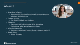 2
Who am I?
• SmartBear Software
• Automated UI functional testing tools, test management
solutions, BDD platforms
• Podcast Co-Host
• The Good, The Bad, and the Buggy
• Education
• Dartmouth: AB in Engineering, BE in Biomedical
Engineering, MEM with a healthcare focus
• What do I love to do?
• Run, dance, play board games (Settlers of Catan anyone?)
• Stay in Touch!
• @Bria_Grangard
@Bria_Grangard
 