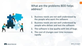 22
What are the problems BDD helps
address?
1. Business needs are not well understood by
the people who want the software
2. Business needs are not well understood by
people who deliver and test the software
3. The software is low quality with lots of bugs
4. The cost of changes over time increases
rapidly
@Bria_Grangard
 