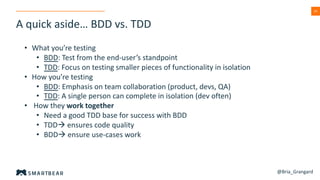 2424
A quick aside… BDD vs. TDD
@Bria_Grangard
• What you’re testing
• BDD: Test from the end-user’s standpoint
• TDD: Focus on testing smaller pieces of functionality in isolation
• How you’re testing
• BDD: Emphasis on team collaboration (product, devs, QA)
• TDD: A single person can complete in isolation (dev often)
• How they work together
• Need a good TDD base for success with BDD
• TDDà ensures code quality
• BDDà ensure use-cases work
 