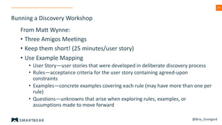 34
Running a Discovery Workshop
From Matt Wynne:
• Three Amigos Meetings
• Keep them short! (25 minutes/user story)
• Use Example Mapping
• User Story—user stories that were developed in deliberate discovery process
• Rules—acceptance criteria for the user story containing agreed-upon
constraints
• Examples—concrete examples covering each rule (may have more than one per
rule)
• Questions—unknowns that arise when exploring rules, examples, or
assumptions made to move forward
@Bria_Grangard
 