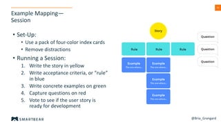 35
Example Mapping—
Session
• Set-Up:
• Use a pack of four-color index cards
• Remove distractions
• Running a Session:
1. Write the story in yellow
2. Write acceptance criteria, or “rule”
in blue
3. Write concrete examples on green
4. Capture questions on red
5. Vote to see if the user story is
ready for development
@Bria_Grangard
 