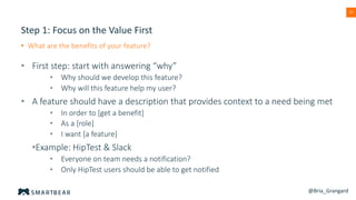 37
Step 1: Focus on the Value First
• What are the benefits of your feature?
• First step: start with answering “why”
• Why should we develop this feature?
• Why will this feature help my user?
• A feature should have a description that provides context to a need being met
• In order to [get a benefit]
• As a [role]
• I want [a feature]
•Example: HipTest & Slack
• Everyone on team needs a notification?
• Only HipTest users should be able to get notified
@Bria_Grangard
 