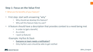 38
Step 1: Focus on the Value First
• What are the benefits of your feature?
• First step: start with answering “why”
• Why should we develop this feature?
• Why will this feature help my user?
• A feature should have a description that provides context to a need being met
• In order to [get a benefit]
• As a [role]
• I want [a feature]
•Example: HipTest & Slack
• Everyone on team needs a notification?
• Only HipTest users should be able to get notified
@Bria_Grangard
 