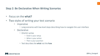 39
Step 2: Be Declarative When Writing Scenarios
• Focus on the what?
• Two styles of writing your test scenario
• Imperative
• Long scenarios with low-level steps describing how to navigate the user interface
• Declarative
• Gherkin syntax
• Given is your setup
• When is your action
• Then is your assertion
• Text describes the what not the how
@Bria_Grangard
 