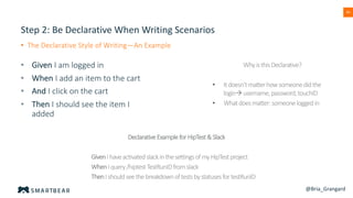 40
Step 2: Be Declarative When Writing Scenarios
• The Declarative Style of Writing—An Example
• Given I am logged in
• When I add an item to the cart
• And I click on the cart
• Then I should see the item I
added
WhyisthisDeclarative?
• Itdoesn’tmatterhowsomeonedidthe
loginàusername,password,touchID
• Whatdoesmatter:someoneloggedin
DeclarativeExampleforHipTest&Slack
GivenIhaveactivatedslackinthesettingsofmyHipTestproject
WhenIquery/hiptestTestRunIDfromslack
ThenIshouldseethebreakdownoftestsbystatusesfortestRunID
@Bria_Grangard
 