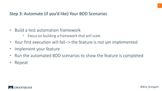 41
Step 3: Automate (if you’d like) Your BDD Scenarios
• Build a test automation framework
• Focus on building a framework that will scale
• Your first execution will fail--> the feature is not yet implemented
• Implement your feature
• Run the automated BDD scenarios to show the feature is completed
• Repeat
@Bria_Grangard
 