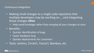 42
Continuous Integration
@Bria_Grangard
• Making small changes to a single code repository that
multiple developers may be working on…. and integrating
those changes often
• Help avoid breakage rather than merging all your changes at once
• Benefits:
• Quicker identification of bugs
• Faster feedback loop
• Quicker deployments for customers
• Tools: Jenkins, CircleCI, TravisCI, Bamboo, etc.
 