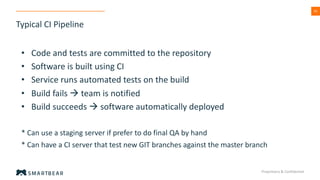 43
Typical CI Pipeline
Proprietary & Confidential
• Code and tests are committed to the repository
• Software is built using CI
• Service runs automated tests on the build
• Build fails à team is notified
• Build succeeds à software automatically deployed
* Can use a staging server if prefer to do final QA by hand
* Can have a CI server that test new GIT branches against the master branch
 