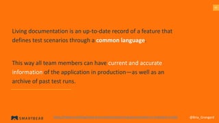 4545
Living documentation is an up-to-date record of a feature that
defines test scenarios through a common language.
This way all team members can have current and accurate
information of the application in production—as well as an
archive of past test runs.
@Bria_Grangardhttps://hiptest.com/blog/living-documentation/why-living-documentation-is-important-in-bdd/
 