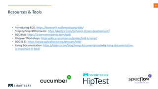 49
Resources & Tools
• Introducing BDD: https://dannorth.net/introducing-bdd/
• Step-by-Step BDD process: https://hiptest.com/behavior-driven-development/
• BDD hub: https://automationpanda.com/bdd/
• Discover Workshops: https://docs.cucumber.io/guides/bdd-tutorial/
• BDD & CI: https://www.agilealliance.org/glossary/bdd/
• Living Documentation: https://hiptest.com/blog/living-documentation/why-living-documentation-
is-important-in-bdd/
 