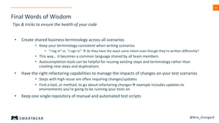 52
Final Words of Wisdom
Tips & tricks to ensure the health of your code
• Create shared business terminology across all scenarios
• Keep your terminology consistent when writing scenarios
• “I log in” vs. “I sign in” à do they have the exact same intent even though they’re written differently?
• This way… it becomes a common language shared by all team members
• Autocompletion tools can be helpful for reusing existing steps and terminology rather than
creating new steps and duplications
• Have the right refactoring capabilities to manage the impacts of changes on your test scenarios
• Steps with high reuse are often requiring changes/updates
• Find a tool, or method, to go about refactoring changesà example includes updates to
environments you’re going to be running your tests on
• Keep one single repository of manual and automated test scripts
@Bria_Grangard
 