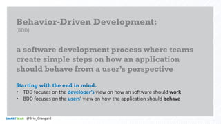 Behavior-Driven Development:
(BDD)
a software development process where teams
create simple steps on how an application
should behave from a user’s perspective
Starting with the end in mind.
• TDD focuses on the developer’s view on how an software should work
• BDD focuses on the users’ view on how the application should behave
@Bria_Grangard
 