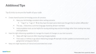 Additional Tips
Tips & tricks to ensure the health of your code
• Createsharedbusinessterminologyacrossallscenarios
• Keepyourterminologyconsistentwhenwritingscenarios
• “Ilogin”vs.“Isignin”àdotheyhavetheexactsameintenteventhoughthey’rewrittendifferently?
• Thisway…itbecomesacommonlanguagesharedbyallteammembers
• Autocompletiontoolscanbehelpfulforreusingexistingstepsandterminologyratherthancreatingnewsteps
andduplications
• Havetherightrefactoringcapabilitiestomanagetheimpactsofchangesonyourtestscenarios
• Stepswithhighreuseareoftenrequiringchanges/updates
• Findatool,ormethod,togoaboutrefactoringchangesàexampleincludesupdatestoenvironmentsyou’re
goingtoberunningyourtestson
• Keeponesinglerepositoryofmanualandautomatedtestscripts
*Photo taken from Laurent Py, Hiptest
 