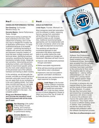 Pre-7    Performance Testing Track	          Pre-8    Test Strategy  Process Track	

Hands-On Performance Testing                 Agile Automation
Dan Downing, Co-Founder                      Linda Hayes, Founder, Worksoft, Inc
Mentora Group, Inc.                          Most companies resist test automation
Goranka Bjedov, Senior Performance           until the software is stable, reasoning
Tester, Google                               that any savings from automation
Performance testing is perhaps the           will be offset by the maintenance
least understood and most under-             required to keep up with changes.
utilized form of testing, and it is the      Also, traditional record/script/replay
only way to mitigate the invisible risk      approaches can’t be implemented until
of application performance. It is least      the code is functional, which is too late
understood because of its breadth            in an agile development environment.
of scope – combining the testing of          This workshop will describe an
software with servers and networks,          incremental approach to test
and because it requires mastery of           automation that allows automated             Luminary Award
tools that span multiple business and        tests to be written before the code,
                                                                                          Software Test Professionals
technical areas: identifying business        then rapidly updated as changes are
                                                                                          will announce the Luminary
scenarios, quantifying the target load,      introduced. Attendees will learn how to:
                                                                                          Award recipient at the STP 2010
developing complex scripts, designing        n  mprove code development practices
                                               I                                          Conference  Expo. Nominations
test scenarios, instrumenting servers,         through automation                         were accepted from the software
analyzing numbers, and interpreting
                                             n  efine executable requirements
                                               D                                          test community and the top 3
results to recommend specific actions.
                                                                                          nominees have been submitted
It is the most under-utilized because        n  rite self-documenting automated
                                               W
                                                                                          to the community for final voting.
of the perceived cost of the software,         tests before code is developed
                                                                                          The deadline date for voting is
hardware and training to attain mastery.
                                             n  mplement a test tool and platform
                                               I                                          September 2 – vote by visiting
In this workshop, we will demystify the        agnostic automation architecture           softwaretestpro.com. We will
process, and take you through hands-on                                                    present the Luminary Award
                                             n  utomate test case maintenance for
                                               A
exercises using open source tools that                                                    on the general session stage
                                               rapid response to changes
you can apply back at your workplace at                                                   at the STP 2010 conference.
a low cost of getting started. You’ll take              Linda Hayes is the founder        A luminary is someone who has
away concrete learnings you can apply                   of three software companies       inspired others by their actions
on your next load test. You’ll begin to                 including AutoTester, the first   and the results of those actions
glean how to get your technical teams                   PC-based test automation          on the profession. It is about
to see the elephant in the room – the                   tool. Linda has been named        the way they have given back,
complete system.                             as one of Fortune Magazine’s People to       and shared their knowledge and
Bring your Windows laptop –                  Watch and one of the Top 40 Under 40         experience with others in order
we’ll provide the standard virtual           by Dallas Business Journal.                  to advance the profession and
test environment with all the tools                                                       improve the career paths of the
you’ll need.                                                                              practitioners. They inspire others
                                                                                          to pursue a software testing career.
            Dan Downing is the author
                                                                                          In addition, their contributions
            of the 5-Steps of Load
                                                                                          elevate the critical role of the
            Testing, and numerous
                                                                                          software test profession within
            presentations and articles
                                                                                          the software development process.
            on performance testing.
                                                                                          Vote Now at softwaretestpro.com!
            Goranka Bjedov is a
            senior performance tester
            at Google.
                                                                                                                       11
 