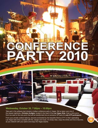 conference
 party 2010


Wednesday, October 20, 7:00pm – 10:00pm
Take part in the software test industry’s hottest conference party in Vegas. We’ve taken over one of
the newest nightclubs, Christian Audigier, located in the heart of the Las Vegas Strip. Grab a drink and a
front row seat on the club porch that will be transformed into an exclusive VIP party for only STP participants.
From your private outdoor balcony, become enchanted by the beautiful Sirens of TI ®, in their captivating
Las Vegas style show complete with fire, danger and music. Or simply relax, enjoy the drinks and hors d’oeuvres,   15
as you network with your peers and enjoy the Vegas skyline.
 