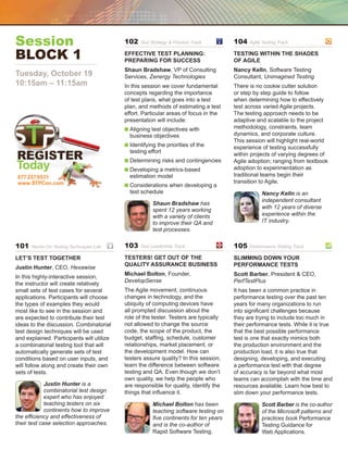 Session                                    102    Test Strategy  Process Track	       104   Agile Testing Track		


Block 1	                                   Effective Test Planning:
                                           Preparing for Success
                                                                                       Testing Within the Shades
                                                                                       of Agile
                                           Shaun Bradshaw, VP of Consulting            Nancy Kelln, Software Testing
Tuesday, October 19                        Services, Zenergy Technologies              Consultant, Unimagined Testing
10:15am – 11:15am                          In this session we cover fundamental        There is no cookie cutter solution
                                           concepts regarding the importance           or step by step guide to follow
                                           of test plans, what goes into a test        when determining how to effectively
                                           plan, and methods of estimating a test      test across varied Agile projects.
                                           effort. Particular areas of focus in the    The testing approach needs to be
                                           presentation will include:                  adaptive and scalable to the project
                                           n  ligning test objectives with
                                             A                                         methodology, constraints, team
                                             business objectives                       dynamics, and corporate culture.
                                                                                       This session will highlight real-world
                                           n  dentifying the priorities of the
                                             I                                         experience of testing successfully
                                             testing effort                            within projects of varying degrees of
                                           n  etermining risks and contingencies
                                             D                                         Agile adoption; ranging from textbook
Today                                      n  eveloping a metrics-based
                                             D                                         adoption to experimentation as
 877.257.9531                                estimation model                          traditional teams begin their
 www.STPCon.com                                                                        transition to Agile.
                                           n  onsiderations when developing a
                                              C
                                             test schedule                                        Nancy Kelln is an
                                                                                                  independent consultant
                                                       Shaun Bradshaw has
                                                                                                  with 12 years of diverse
                                                       spent 12 years working
                                                       with a variety of clients                  experience within the
                                                       to improve their QA and                    IT industry.
                                                       test processes.

101   Hands-On Testing Techniques Lab	     103    Test Leadership Track	               105   Performance Testing Track	

Let’s Test Together                        Testers! Get Out of the                     Slimming Down Your
                                           Quality Assurance Business                  Performance Tests
Justin Hunter, CEO, Hexawise
                                           Michael Bolton, Founder,                    Scott Barber, President  CEO,
In this highly-interactive session,
                                           DevelopSense                                PerfTestPlus
the instructor will create relatively
small sets of test cases for several       The Agile movement, continuous              It has been a common practice in
applications. Participants will choose     changes in technology, and the              performance testing over the past ten
the types of examples they would           ubiquity of computing devices have          years for many organizations to run
most like to see in the session and        all prompted discussion about the           into significant challenges because
are expected to contribute their test      role of the tester. Testers are typically   they are trying to include too much in
ideas to the discussion. Combinatorial     not allowed to change the source            their performance tests. While it is true
test design techniques will be used        code, the scope of the product, the         that the best possible performance
and explained. Participants will utilize   budget, staffing, schedule, customer        test is one that exactly mimics both
a combinatorial testing tool that will     relationships, market placement, or         the production environment and the
automatically generate sets of test        the development model. How can              production load, it is also true that
conditions based on user inputs, and       testers assure quality? In this session,    designing, developing, and executing
will follow along and create their own     learn the difference between software       a performance test with that degree
sets of tests.                             testing and QA. Even though we don’t        of accuracy is far beyond what most
                                           own quality, we help the people who         teams can accomplish with the time and
             Justin Hunter is a            are responsible for quality, identify the   resources available. Learn how best to
             combinatorial test design     things that influence it.                   slim down your performance tests.
             expert who has enjoyed
             teaching testers on six                   Michael Bolton has been                    Scott Barber is the co-author
             continents how to improve                 teaching software testing on               of the Microsoft patterns and
the efficiency and effectiveness of                    five continents for ten years              practices book Performance
their test case selection approaches.                  and is the co-author of                    Testing Guidance for
                                                       Rapid Software Testing.                    Web Applications.
 