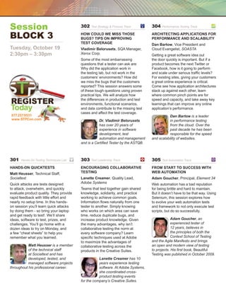 Session                                  302   Test Strategy  Process Track	      304   Performance Testing Track	


Block 3	                                 How Could We Miss Those
                                         Bugs? Tips on Improving
                                                                                   Architecting Applications for
                                                                                   Performance and Scalability
                                         Test Coverage                             Dan Bartow, Vice President and
Tuesday, October 19                      Vladimir Belorusets, SQA Manager,         Cloud Evangelist, SOASTA
2:30pm – 3:30pm                          Xerox Corp.                               Getting a great software idea out
                                         Some of the most embarrassing             the door quickly is important. But if a
                                         questions that a tester can ask are:      product becomes the next Twitter or
                                         Why did the application work in           Facebook, how is it going to perform
                                         the testing lab, but not work in the      and scale under serious traffic levels?
                                         customers’ environments? How did          For existing sites, giving your customers
                                         we miss the bugs that the customers       a great online experience is critical.
                                         reported? This session answers some       Come see how application architectures
                                         of these tough questions using proven     stack up against each other, learn
                                         practical tips. We will analyze how       where common pinch points are for
                                         the differences in production and test    speed and capacity, and take away key
                                         environments, functional scenarios,       learnings that can improve any online
Today                                    and data contribute to the missing test
                                         cases and affect the test coverage.
                                                                                   application’s performance.
877.257.9531                                                                                  Dan Bartow is a leader
www.STPCon.com                                      Dr. Vladimir Belorusets                   in performance testing
                                                    has over 20 years of                      from the cloud. Over the
                                                    experience in software                    past decade he has been
                                                    development, test                         responsible for the speed
                                                    automation and management      and scalability of websites.
                                         and is a Certified Tester by the ASTQB.



301   Hands-On Testing Techniques Lab	   303   Test Leadership Track	 	            305   Test Automation Track	

Hands-On Quicktests                      Encouraging Collaborative                 From Start to Success with
Matt Heusser, Technical Staff,           Testing                                   Web Automation
Socialtext                               Lanette Creamer, Quality Lead,            Adam Goucher, Principal, Element 34
Quick attacks are tests designed         Adobe Systems                             Web automation has a bad reputation
to attack, overwhelm, and quickly        Teams that test together gain shared      for being brittle and hard to maintain.
evaluate product quality. They provide   knowledge, solidarity, and practice       But it doesn’t have to be that way. Using
rapid feedback with little effort and    working to achieve common goals.          Selenium, this session explores how
nearly no setup time. In this hands-     Information flows naturally from one      to evolve your web automation tests
on session you’ll learn quick attacks    tester to another. Simply knowing         and framework to not only execute test
by doing them - so bring your laptop     who works on which area can save          scripts, but do so successfully.
and get ready to test!. We’ll share      time, reduce duplicate bugs, and
ideas, software to test, prizes, and     increase product knowledge. Given                      Adam Goucher, an
challenges. You’ll go home with a        the many advantages, why isn’t                         experienced tester of
dozen ideas to try on Monday, and        collaborative testing the norm at                      12 years, believes in
a few “cheat sheets” to help you         every software company? Learn                          the principles of both the
remember what you learned.               specific techniques used at Adobe                      Context School of Testing
                                         to maximize the advantages of             and the Agile Manifesto and brings
           Matt Heusser is a member      collaborative testing across the          an open and modern view of testing
           of the technical staff        products in the Creative Suites.          to projects. His first book, Beautiful
           at Socialtext and has                                                   Testing was published in October 2009.
           developed, tested, and                   Lanette Creamer has 10
           managed software projects                years experience testing
throughout his professional career.                 software. At Adobe Systems,
                                                    she coordinated cross-
                                                    product testing events
                                         for the company’s Creative Suites.
 