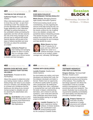 401    Hands-On Testing Techniques Lab	     403   Performance Testing Track	                          Session
Testing in the Interview
Catherine Powell, Principal, QA,
                                            Ever Been Fooled by
                                            Performance Testing Results?
                                                                                                     Block 4
Abakas                                      Mieke Gevers, Managing Director,
                                            Agile Quality Information Systems              Wednesday, October 20
When interviewing testers, you want
to know they can test - so give them        Performance testing results can be                10:00am – 11:00am
something to test! This session will        overwhelming, not only regarding the
provide attendees with a deliberately       amount of the data during the test, but
buggy application to test. Attendees        also concerning the values. Analyzing
will begin by putting themselves in         the results contains the risk of getting
the candidate’s shoes and testing the       into a very detailed, complex and
application and then will also assume       sometimes tedious interpreting process.
the role of the hiring manager as we        This session focuses on how to get,
discuss how to interpret test results.      analyze and control the data, and will
Special attention will be paid to the       show live examples for you to analyze
types of defects identified and what        and help identify the cause.
that tells you about the candidate
as a tester.                                            Mieke Gevers has been
                                                        in the IT industry for 22
            Catherine Powell has                        years and has a BCS and
            been testing and managing                   started her career as a
            testers for about 10 years.                 software developer, and has
            She is a manager, tester,       held positions as an analyst, project
            author and a formal mentor      manager and, ultimately, QA Manager.
to testers and test managers.




402   Test Strategy  Process Track	        404   Agile Testing Track	                 405   Test Automation Track	

Mission Over Method: What                   Pairing with Developers                    Testware Hierarchy
Really Makes Your Testing                   Lanette Creamer, Quality Lead,             for Test Automation
Valuable                                    Adobe Systems                              Gregory Solovey, Technical Staff
Scott Barber, President  CEO,              As more testers are coding, and more       Member, Alcatel-Lucent
PerfTestPlus                                developers are testing their code, the     The key to success in test automation
Attend this session to determine what       line between developer and tester is       is defining the structure and hierarchy
your testing mission really is, whether     blurred. Testers have an opportunity       of the testware. This simplifies the
testing brings real value to your project   to influence quality earlier by pairing    test design approach and allows the
and your company, and ultimately how        with a programmer. By walking the          incorporation of test as a parallel
to increase your confidence that the        tester through their code, a developer     activity to development in an Agile
testing you are doing at any moment         is reviewing their own work while giving   environment with short iterations. This
during a project is valuable and will       the tester a deeper understanding,         session illustrates how to achieve the
be valued by the stakeholders who           test ideas, and a chance to ask key        requirements testability (controllability
matter most.                                questions. Learn what went well and        and observability) and describes four
                                            what challenges were faced during          principles of testware design.
           Scott Barber is the co-author    tester/developer pairing on an Agile
           of the Microsoft patterns and    project at Adobe.                                      Gregory Solovey has
           practices book Performance                                                              more than 25 years
           Testing Guidance for                        Lanette Creamer has 10                      experience in quality
           Web Applications.                           years experience testing                    assurance and software
                                                       software. At Adobe Systems,                 testing management.
                                                       she coordinated cross-
                                                       product testing events
                                            for the company’s Creative Suites.
                                                                                                                           19
 