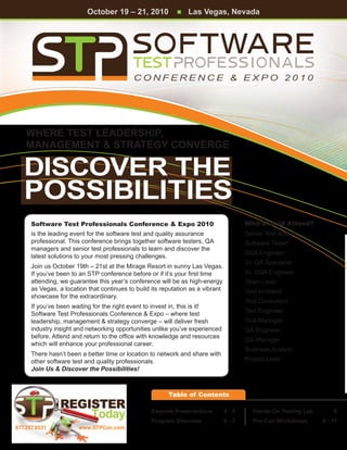 October 19 – 21, 2010            n   Las Vegas, Nevada




                                            CONFERENCE & EXPO 2010




    Where Test Leadership,
    Management & Strategy Converge

   DISCOVER THE
   POSSIBILITIES
      Software Test Professionals Conference & Expo 2010                               Who Should Attend?
      is the leading event for the software test and quality assurance                 Senior Test Analyst
      professional. This conference brings together software testers, QA               Software Tester
      managers and senior test professionals to learn and discover the
                                                                                       SQA Engineer
      latest solutions to your most pressing challenges.
                                                                                       Sr. QA Specialist
      Join us October 19th – 21st at the Mirage Resort in sunny Las Vegas.
      If you’ve been to an STP conference before or if it’s your first time            Sr. SQA Engineer
      attending, we guarantee this year’s conference will be as high-energy            Team Lead
      as Vegas, a location that continues to build its reputation as a vibrant         Test Architect
      showcase for the extraordinary.
                                                                                       Test Consultant
      If you’ve been waiting for the right event to invest in, this is it!
      Software Test Professionals Conference & Expo – where test                       Test Engineer
      leadership, management & strategy converge – will deliver fresh                  Test Manager
      industry insight and networking opportunities unlike you’ve experienced          QA Engineer
      before. Attend and return to the office with knowledge and resources
                                                                                       QA Manager
      which will enhance your professional career.
                                                                                       Business Analyst
      There hasn’t been a better time or location to network and share with
      other software test and quality professionals.                                   Project Lead
      Join Us & Discover the Possibilities!



                                                         Table of Contents

                                                   Keynote Presentations	        4-5      Hands-On Testing Lab	       8
                                                   Program Overview	             6-7      Pre-Con Workshops	      9 - 11
877.257.9531           www.STPCon.com
 